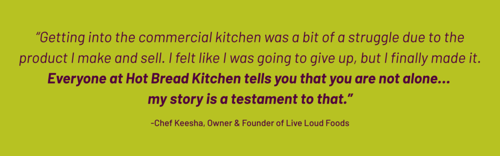 Quote: "getting into the commercial kitchen was a bit of a struggle due to the product I make and sell. I felt like I was going to give up, but I finally made it. Everybody at Hot Bread Kitchen tells you that you are not alone... my story is a testament to that." - Chef Keesha